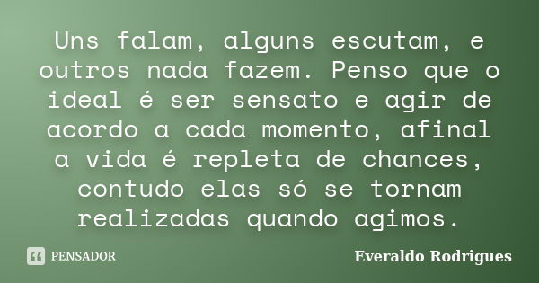 Uns falam, alguns escutam, e outros nada fazem. Penso que o ideal é ser sensato e agir de acordo a cada momento, afinal a vida é repleta de chances, contudo ela... Frase de Everaldo Rodrigues.