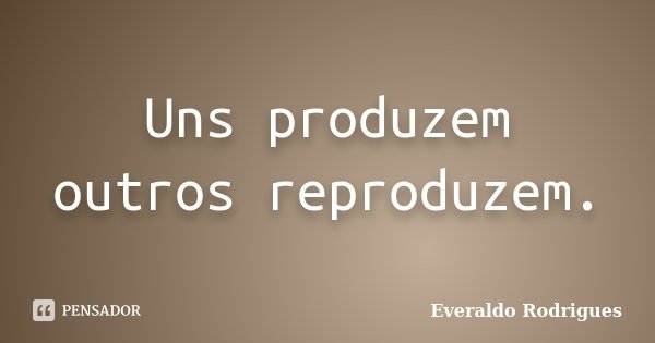 Uns produzem outros reproduzem.... Frase de Everaldo Rodrigues.