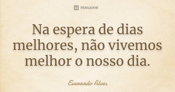 Na espera de dias melhores, não vivemos melhor o nosso dia.... Frase de Everardo Alves.