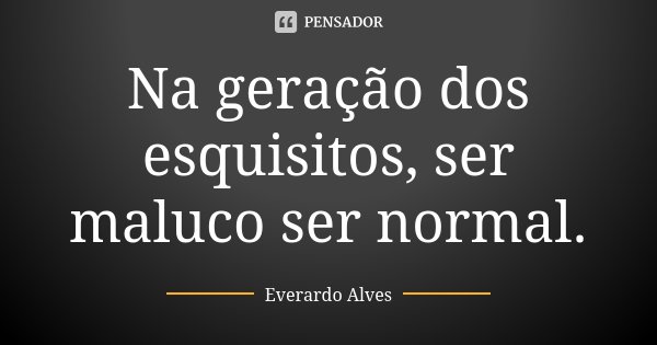 Na geração dos esquisitos, ser maluco ser normal.... Frase de Everardo Alves.