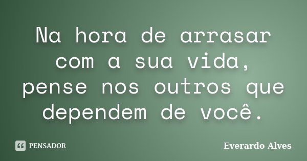 Na hora de arrasar com a sua vida, pense nos outros que dependem de você.... Frase de Everardo Alves.