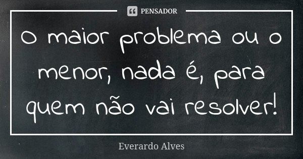 O maior problema ou o menor, nada é, para quem não vai resolver!... Frase de Everardo Alves.