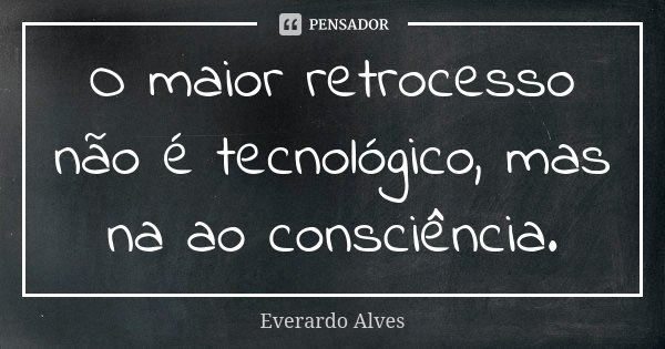 O maior retrocesso não é tecnológico, mas na ao consciência.... Frase de Everardo Alves.