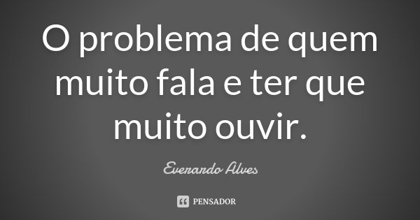 O problema de quem muito fala e ter que muito ouvir.... Frase de Everardo Alves.