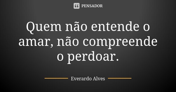 Quem não entende o amar, não compreende o perdoar.... Frase de Everardo Alves.