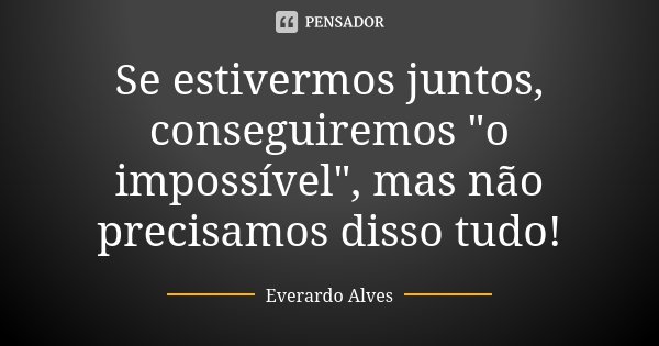 Se estivermos juntos, conseguiremos "o impossível", mas não precisamos disso tudo!... Frase de Everardo Alves.
