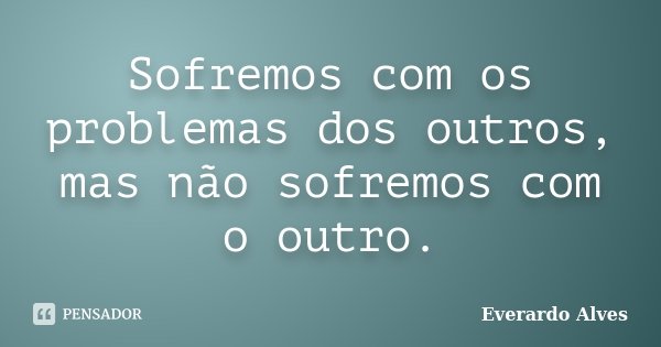 Sofremos com os problemas dos outros, mas não sofremos com o outro.... Frase de Everardo Alves.