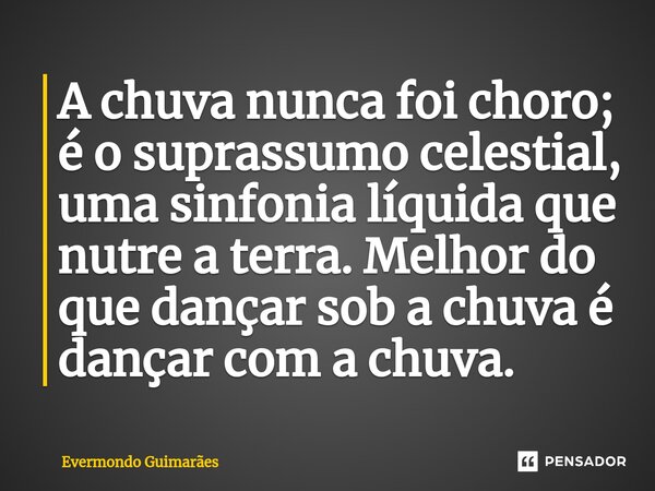 ⁠A chuva nunca foi choro; é o suprassumo celestial, uma sinfonia líquida que nutre a terra. Melhor do que dançar sob a chuva é dançar com a chuva.... Frase de Evermondo Guimarães.