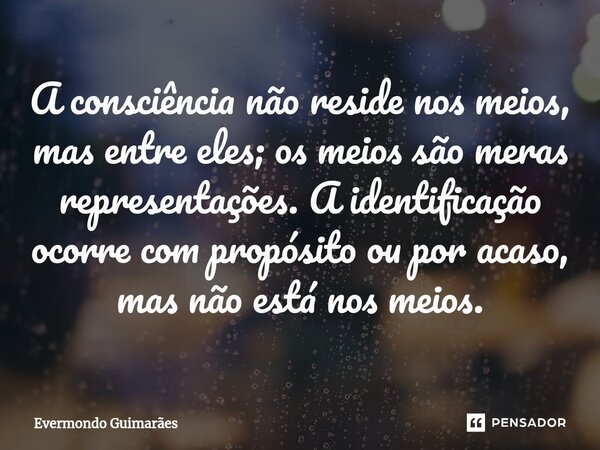 ⁠A consciência não reside nos meios, mas entre eles; os meios são meras representações. A identificação ocorre com propósito ou por acaso, mas não está nos meio... Frase de Evermondo Guimarães.