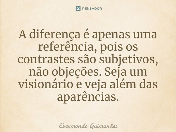 ⁠A diferença é apenas uma referência, pois os contrastes são subjetivos, não objeções. Seja um visionário e veja além das aparências.... Frase de Evermondo Guimarães.