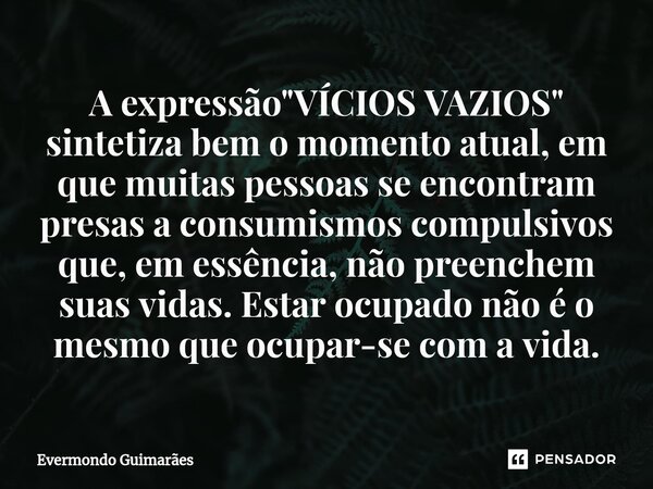 ⁠A expressão "VÍCIOS VAZIOS" sintetiza bem o momento atual, em que muitas pessoas se encontram presas a consumismos compulsivos que, em essência, não ... Frase de Evermondo Guimarães.