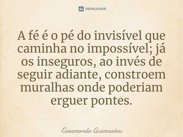 ⁠A fé é o pé do invisível que caminha no impossível; já os inseguros, ao invés de seguir adiante, constroem muralhas onde poderiam erguer pontes.... Frase de Evermondo Guimarães.