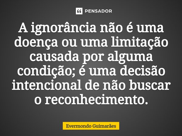 ⁠A ignorância não é uma doença ou uma limitação causada por alguma condição; é uma decisão intencional de não buscar o reconhecimento.... Frase de Evermondo Guimarães.