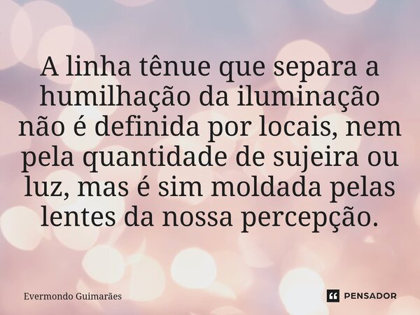 ⁠A linha tênue que separa a humilhação da iluminação não é definida por locais, nem pela quantidade de sujeira ou luz, mas é sim moldada pelas lentes da nossa p... Frase de Evermondo Guimarães.