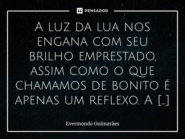 A luz da lua nos engana com seu brilho emprestado, assim como o que chamamos de bonito é apenas um reflexo. A verdadeira beleza está oculta, repousando dentro d... Frase de Evermondo Guimarães.