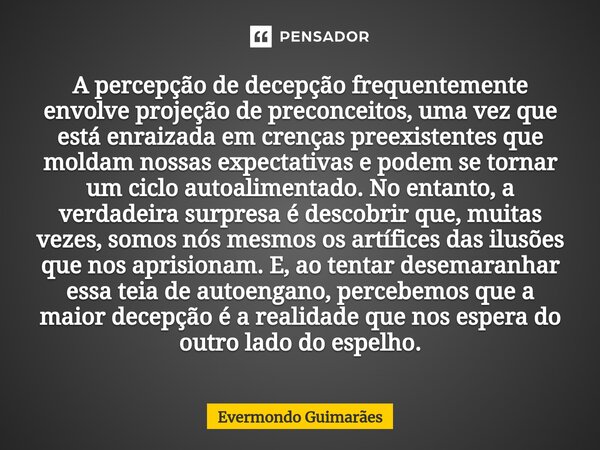 ⁠A percepção de decepção frequentemente envolve projeção de preconceitos, uma vez que está enraizada em crenças preexistentes que moldam nossas expectativas e p... Frase de Evermondo Guimarães.