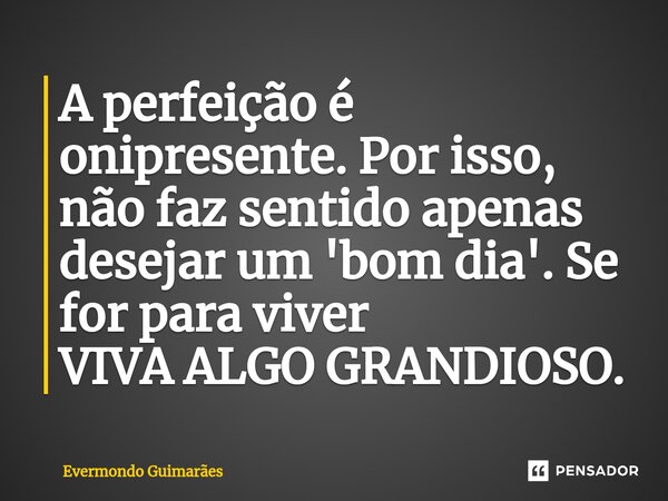 A perfeição é onipresente. Por isso, não faz sentido apenas desejar um 'bom dia'. Se for para viver VIVA ALGO GRANDIOSO.... Frase de Evermondo Guimarães.