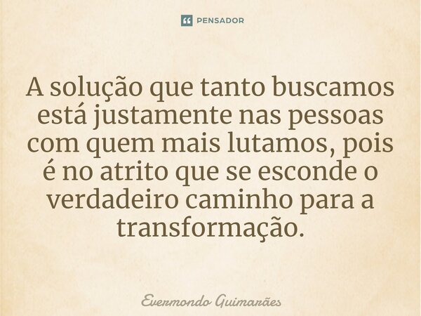⁠A solução que tanto buscamos está justamente nas pessoas com quem mais lutamos, pois é no atrito que se esconde o verdadeiro caminho para a transformação.... Frase de Evermondo Guimarães.