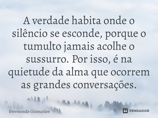 ⁠A verdade habita onde o silêncio se esconde, porque o tumulto jamais acolhe o sussurro. Por isso, é na quietude da alma que ocorrem as grandes conversações.... Frase de Evermondo Guimarães.