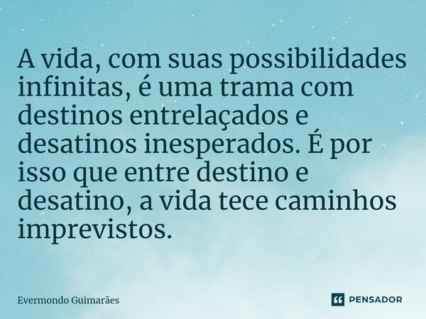 ⁠A vida, com suas possibilidades infinitas, é uma trama com destinos entrelaçados e desatinos inesperados. É por isso que entre destino e desatino, a vida tece ... Frase de Evermondo Guimarães.