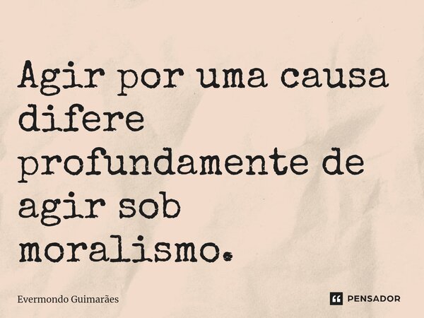 ⁠Agir por uma causa difere profundamente de agir sob moralismo.... Frase de Evermondo Guimarães.