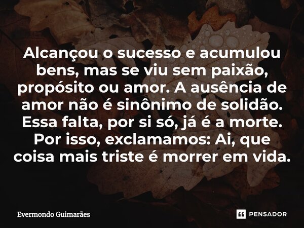 ⁠Alcançou o sucesso e acumulou bens, mas se viu sem paixão, propósito ou amor. A ausência de amor não é sinônimo de solidão. Essa falta, por si só, já é a morte... Frase de Evermondo Guimarães.