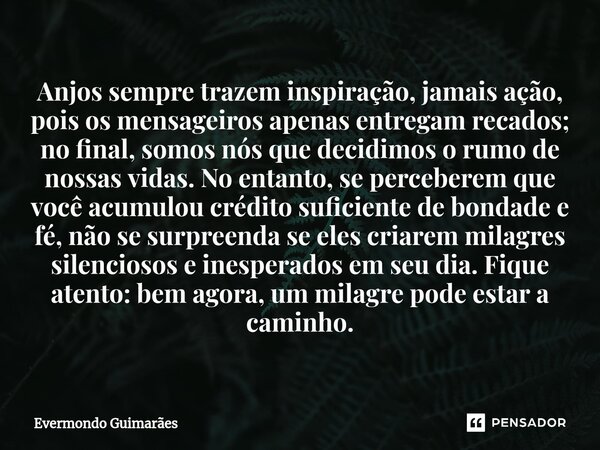 ⁠Anjos sempre trazem inspiração, jamais ação, pois os mensageiros apenas entregam recados; no final, somos nós que decidimos o rumo de nossas vidas. No entanto,... Frase de Evermondo Guimarães.