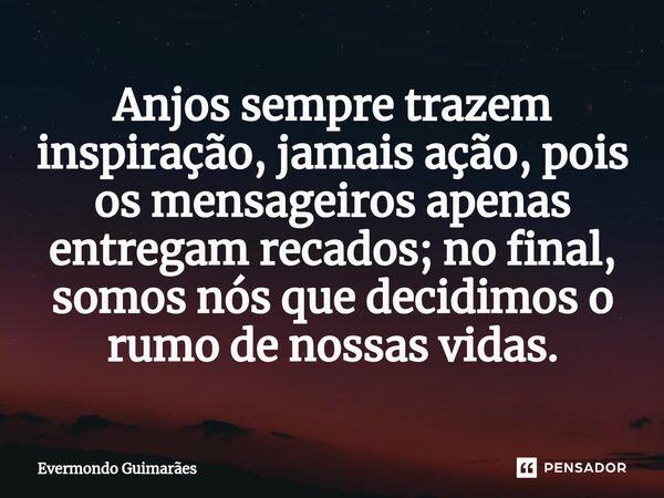 ⁠Anjos sempre trazem inspiração, jamais ação, pois os mensageiros apenas entregam recados; no final, somos nós que decidimos o rumo de nossas vidas.... Frase de Evermondo Guimarães.