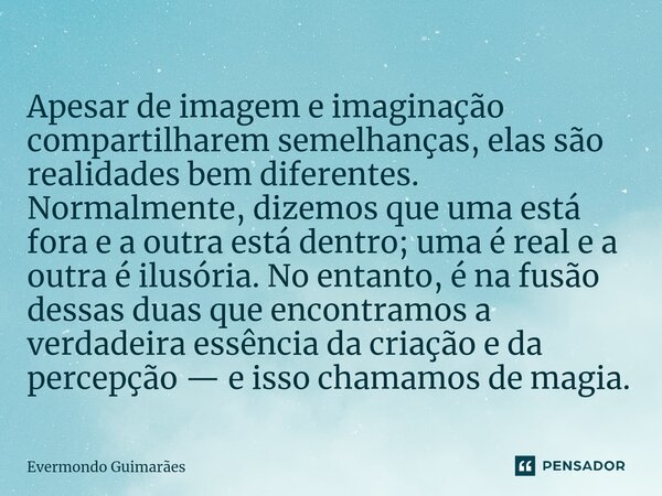 ⁠Apesar de imagem e imaginação compartilharem semelhanças, elas são realidades bem diferentes. Normalmente, dizemos que uma está fora e a outra está dentro; uma... Frase de Evermondo Guimarães.