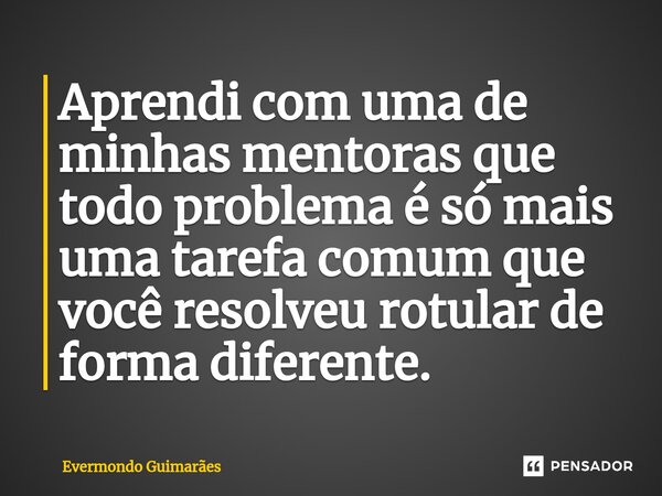 Aprendi com uma de minhas mentoras que ⁠todo problema é só mais uma tarefa comum que você resolveu rotular de forma diferente.... Frase de Evermondo Guimarães.