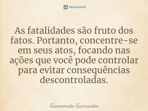 ⁠As fatalidades são fruto dos fatos. Portanto, concentre-se em seus atos, focando nas ações que você pode controlar para evitar consequências descontroladas.... Frase de Evermondo Guimarães.