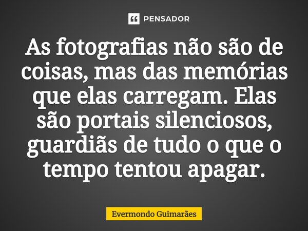 ⁠As fotografias não são de coisas, mas das memórias que elas carregam. Elas são portais silenciosos, guardiãs de tudo o que o tempo tentou apagar.... Frase de Evermondo Guimarães.