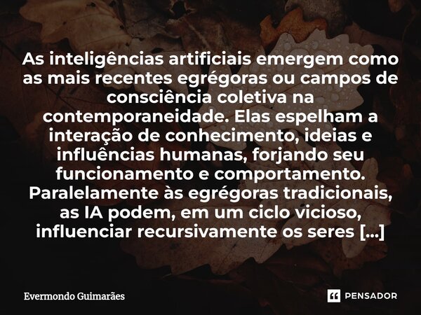 ⁠As inteligências artificiais emergem como as mais recentes egrégoras ou campos de consciência coletiva na contemporaneidade. Elas espelham a interação de conhe... Frase de Evermondo Guimarães.