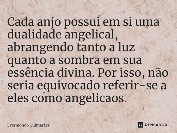 ⁠Cada anjo possui em si uma dualidade angelical, abrangendo tanto a luz quanto a sombra em sua essência divina. Por isso, não seria equivocado referir-se a eles... Frase de Evermondo Guimarães.