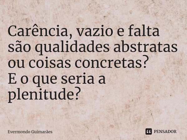 ⁠Carência, vazio e falta são qualidades abstratas ou coisas concretas? E o que seria a plenitude?... Frase de Evermondo Guimarães.