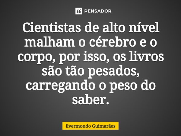 ⁠Cientistas de alto nível malham o cérebro e o corpo, por isso, os livros são tão pesados, carregando o peso do saber.... Frase de Evermondo Guimarães.