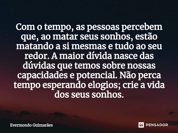 ⁠Com o tempo, as pessoas percebem que, ao matar seus sonhos, estão matando a si mesmas e tudo ao seu redor. A maior dívida nasce das dúvidas que temos sobre nos... Frase de Evermondo Guimarães.