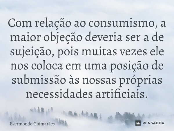 ⁠Com relação ao consumismo, a maior objeção deveria ser a de sujeição, pois muitas vezes ele nos coloca em uma posição de submissão às nossas próprias necessida... Frase de Evermondo Guimarães.