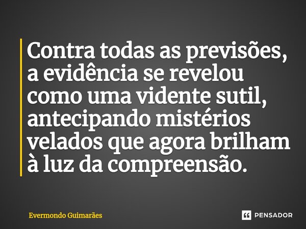 ⁠Contra todas as previsões, a evidência se revelou como uma vidente sutil, antecipando mistérios velados que agora brilham à luz da compreensão.... Frase de Evermondo Guimarães.