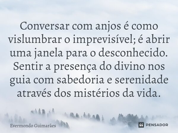 ⁠Conversar com anjos é como vislumbrar o imprevisível; é abrir uma janela para o desconhecido. Sentir a presença do divino nos guia com sabedoria e serenidade a... Frase de Evermondo Guimarães.