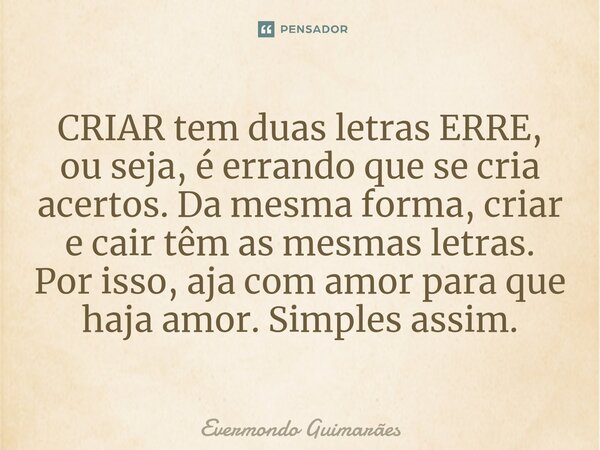 ⁠CRIAR tem duas letras ERRE, ou seja, é errando que se cria acertos. Da mesma forma, criar e cair têm as mesmas letras. Por isso, aja com amor para que haja amo... Frase de Evermondo Guimarães.