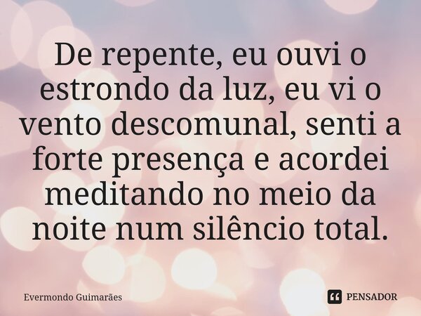 ⁠De repente, eu ouvi o estrondo da luz, eu vi o vento descomunal, senti a forte presença e acordei meditando no meio da noite num silêncio total.... Frase de Evermondo Guimarães.