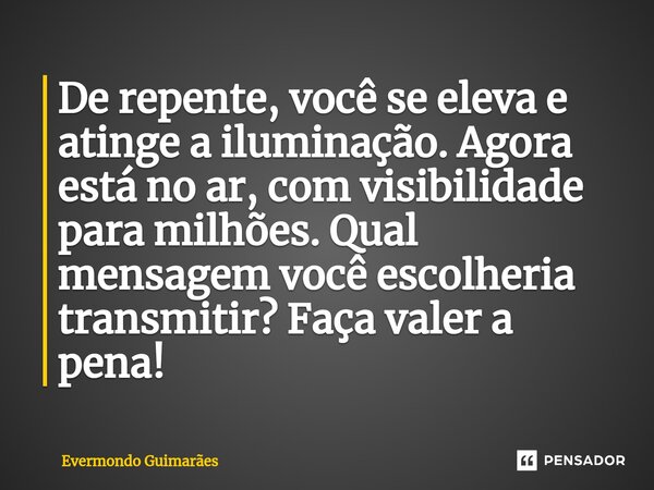 ⁠De repente, você se eleva e atinge a iluminação. Agora está no ar, com visibilidade para milhões. Qual mensagem você escolheria transmitir? Faça valer a pena!... Frase de Evermondo Guimarães.