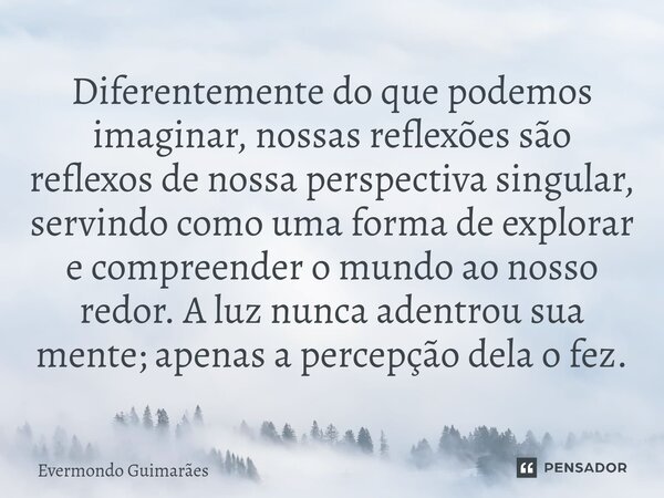 ⁠Diferentemente do que podemos imaginar, nossas reflexões são reflexos de nossa perspectiva singular, servindo como uma forma de explorar e compreender o mundo ... Frase de Evermondo Guimarães.