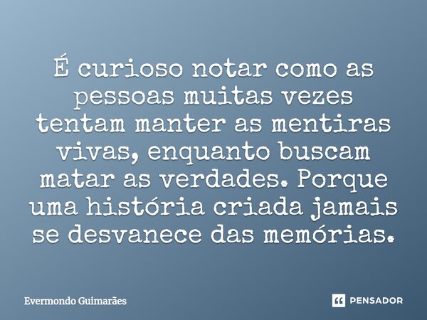 ⁠É curioso notar como as pessoas muitas vezes tentam manter as mentiras vivas, enquanto buscam matar as verdades. Porque uma história criada jamais se desvanece... Frase de Evermondo Guimarães.