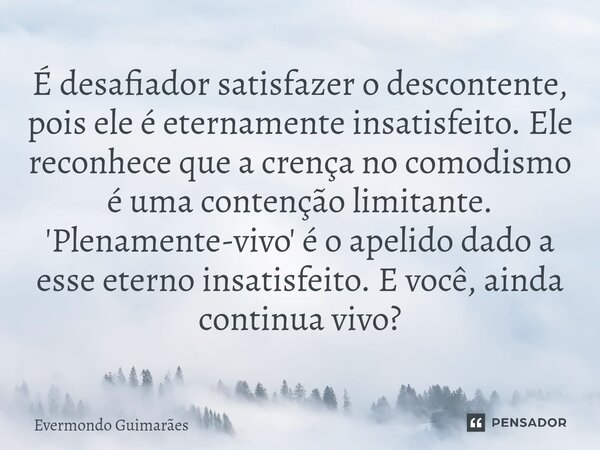 ⁠É desafiador satisfazer o descontente, pois ele é eternamente insatisfeito. Ele reconhece que a crença no comodismo é uma contenção limitante. 'Plenamente-vivo... Frase de Evermondo Guimarães.