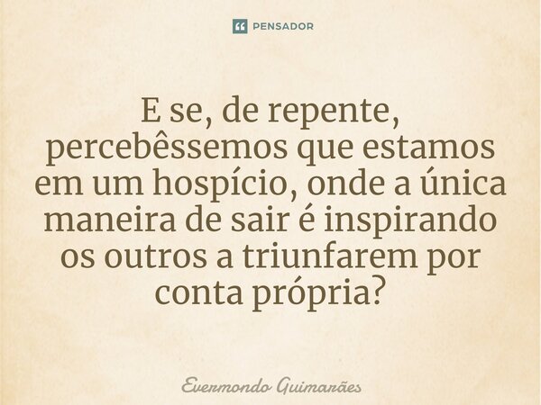 ⁠E se, de repente, percebêssemos que estamos em um hospício, onde a única maneira de sair é inspirando os outros a triunfarem por conta própria?... Frase de Evermondo Guimarães.
