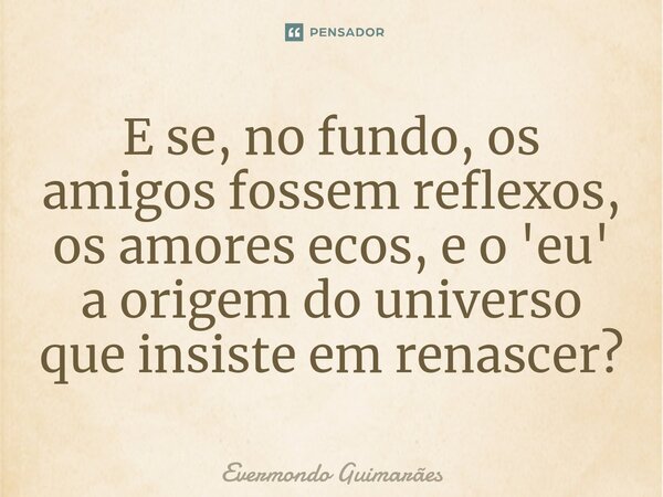 ⁠E se, no fundo, os amigos fossem reflexos, os amores ecos, e o 'eu' a origem do universo que insiste em renascer?... Frase de Evermondo Guimarães.