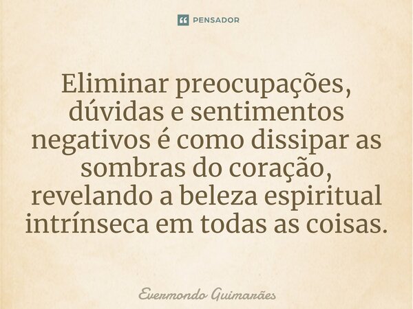 ⁠Eliminar preocupações, dúvidas e sentimentos negativos é como dissipar as sombras do coração, revelando a beleza espiritual intrínseca em todas as coisas.... Frase de Evermondo Guimarães.