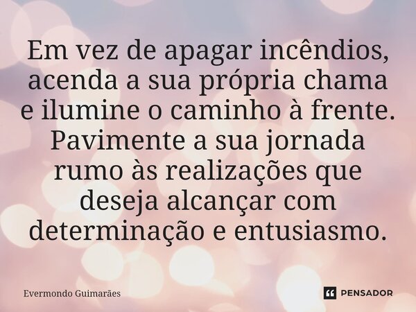 ⁠Em vez de apagar incêndios, acenda a sua própria chama e ilumine o caminho à frente. Pavimente a sua jornada rumo às realizações que deseja alcançar com determ... Frase de Evermondo Guimarães.